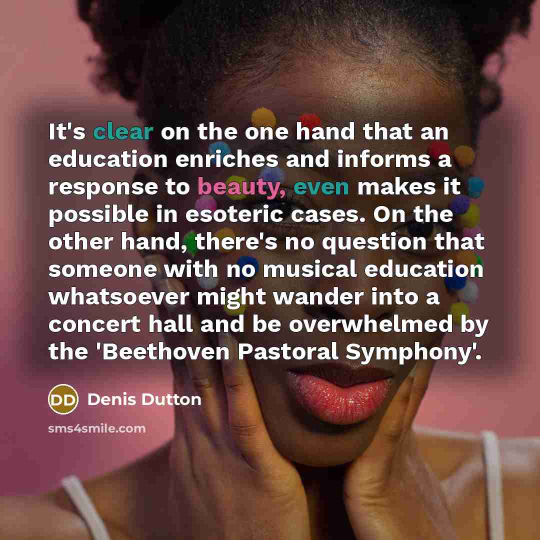 “It's clear on the one hand that an education enriches and informs a response to beauty, even makes it possible in esoteric cases. On the other hand, there's no question that someone with no musical education whatsoever might wander into a concert hall and be overwhelmed by the 'Beethoven Pastoral…” quote by Denis Dutton
