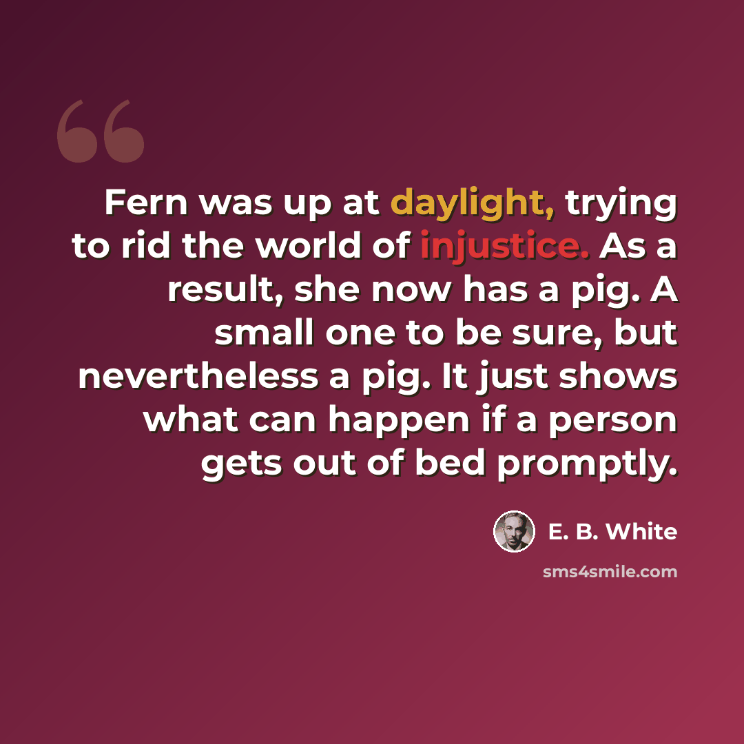“Fern was up at daylight, trying to rid the world of injustice. As a result, she now has a pig. A small one to be sure, but nevertheless a pig. It just shows what can happen if a person gets out of bed promptly.” quote by E. B. White