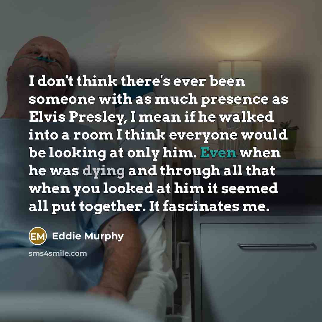 “I don't think there's ever been someone with as much presence as Elvis Presley, I mean if he walked into a room I think everyone would be looking at only him. Even when he was dying and through all that when you looked at him it seemed all put together. It fascinates me.” quote by Eddie Murphy