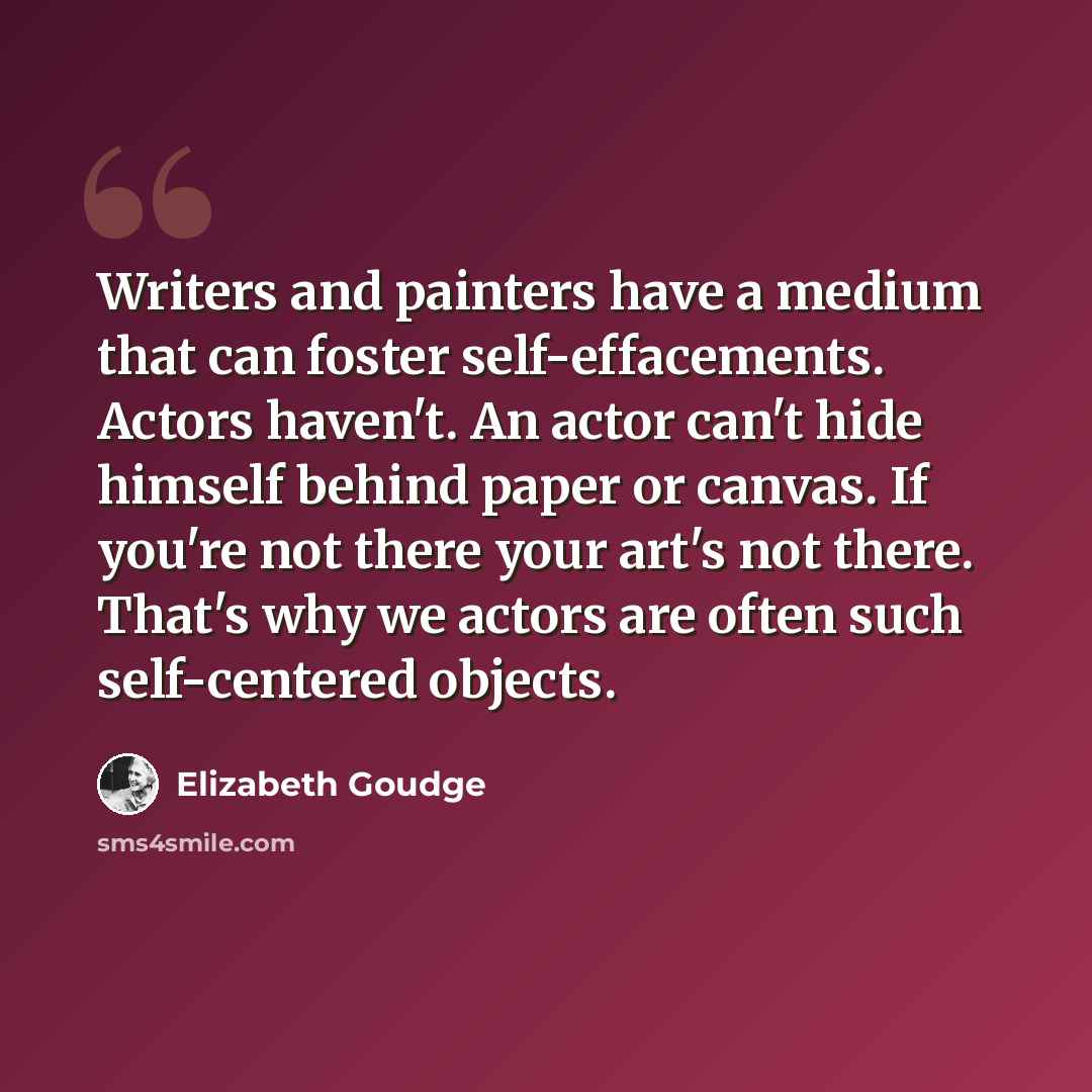 “Writers and painters have a medium that can foster self-effacements. Actors haven't. An actor can't hide himself behind paper or canvas. If you're not there your art's not there. That's why we actors are often such self-centered objects.” quote by Elizabeth Goudge