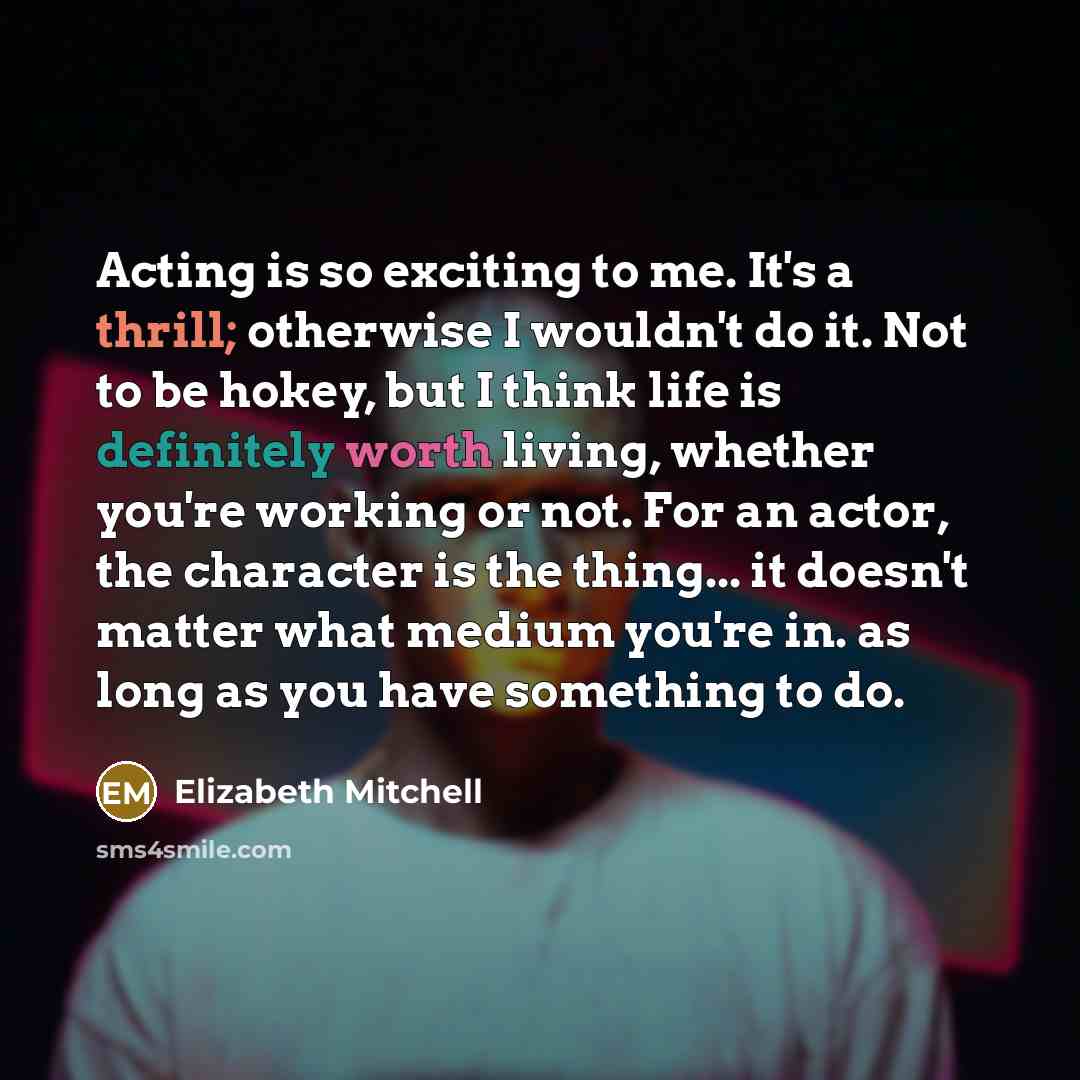 “Acting is so exciting to me. It's a thrill; otherwise I wouldn't do it. Not to be hokey, but I think life is definitely worth living, whether you're working or not. For an actor, the character is the thing... it doesn't matter what medium you're in. as long as you have something to do.” quote by Elizabeth Mitchell