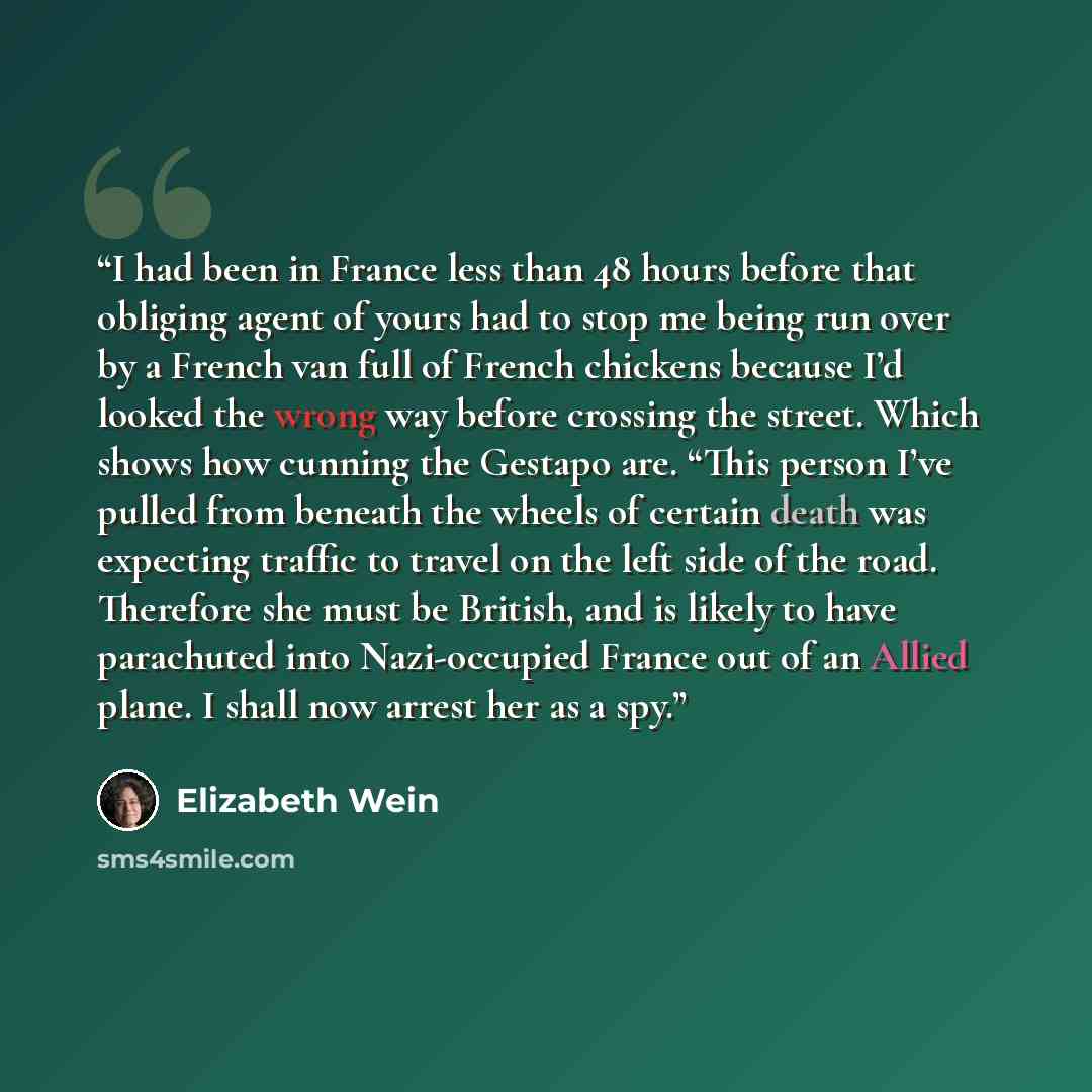 “I had been in France less than 48 hours before that obliging agent of yours had to stop me being run over by a French van full of French chickens because I’d looked the wrong way before crossing the street. Which shows how cunning the Gestapo are. “This person I’ve pulled from beneath the wheels…” quote by Elizabeth Wein