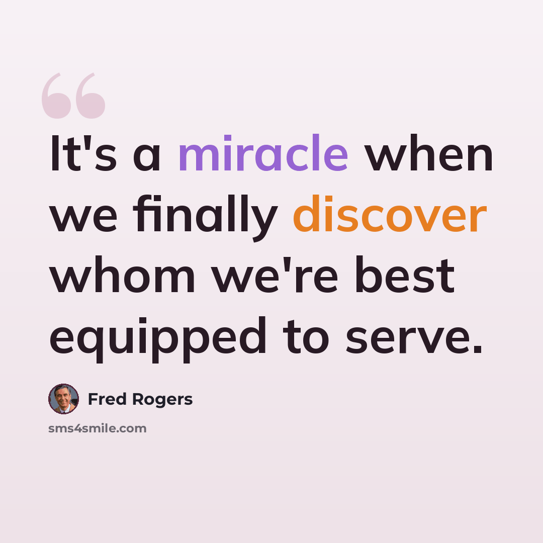 “It's a miracle when we finally discover whom we're best equipped to serve.” quote by Fred Rogers