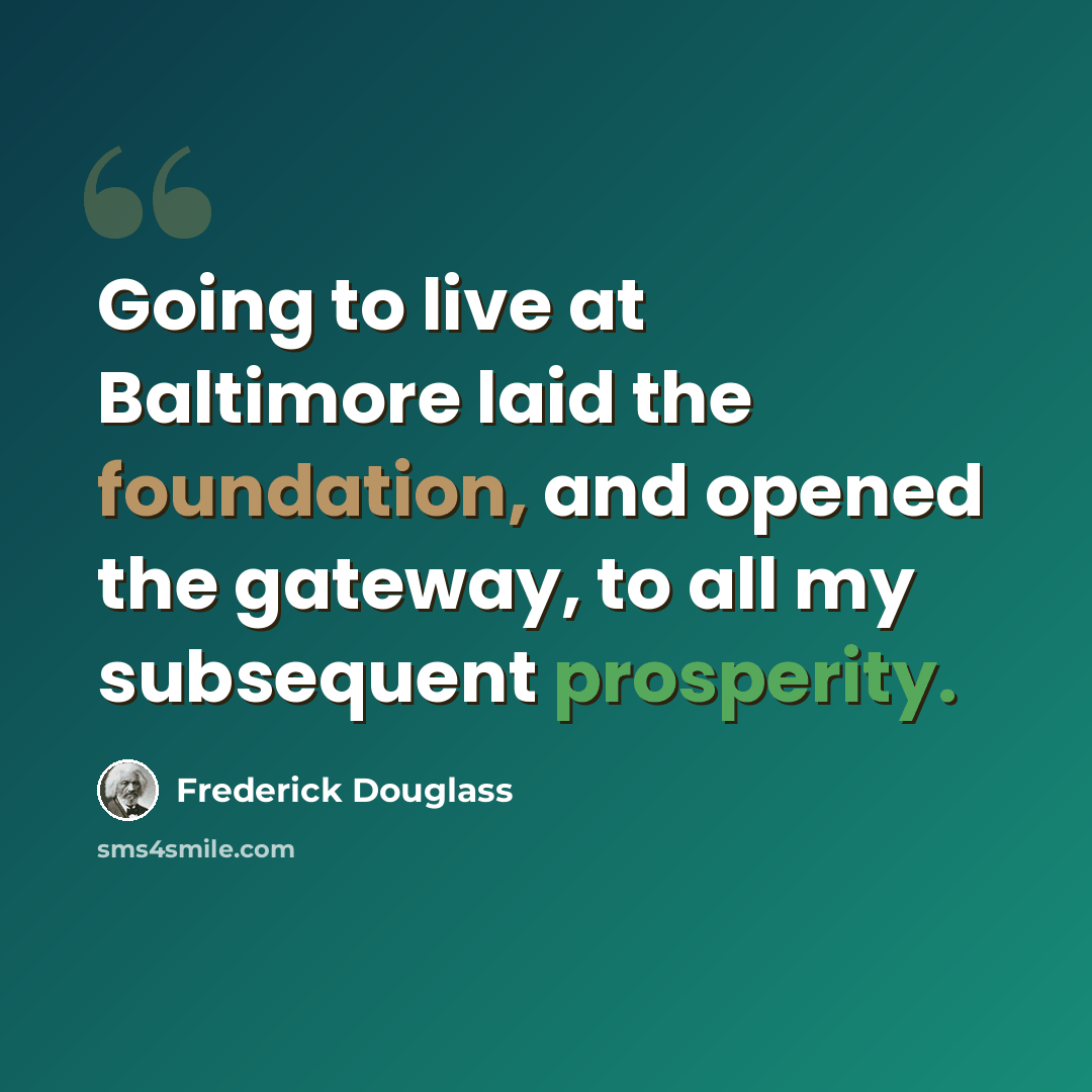 “Going to live at Baltimore laid the foundation, and opened the gateway, to all my subsequent prosperity.” quote by Frederick Douglass