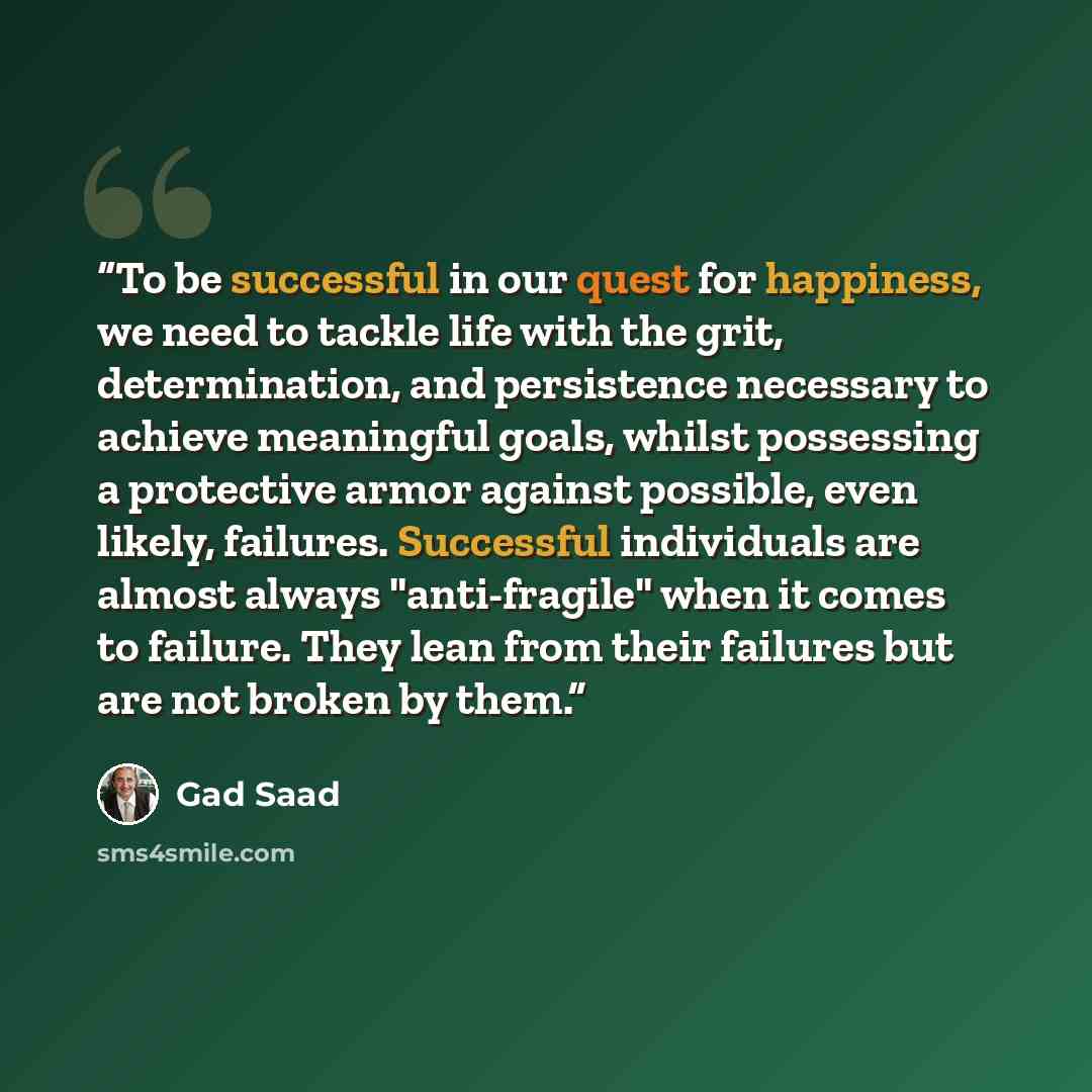 “To be successful in our quest for happiness, we need to tackle life with the grit, determination, and persistence necessary to achieve meaningful goals, whilst possessing a protective armor against possible, even likely, failures. Successful individuals are almost always "anti-fragile" when it…” quote by Gad Saad