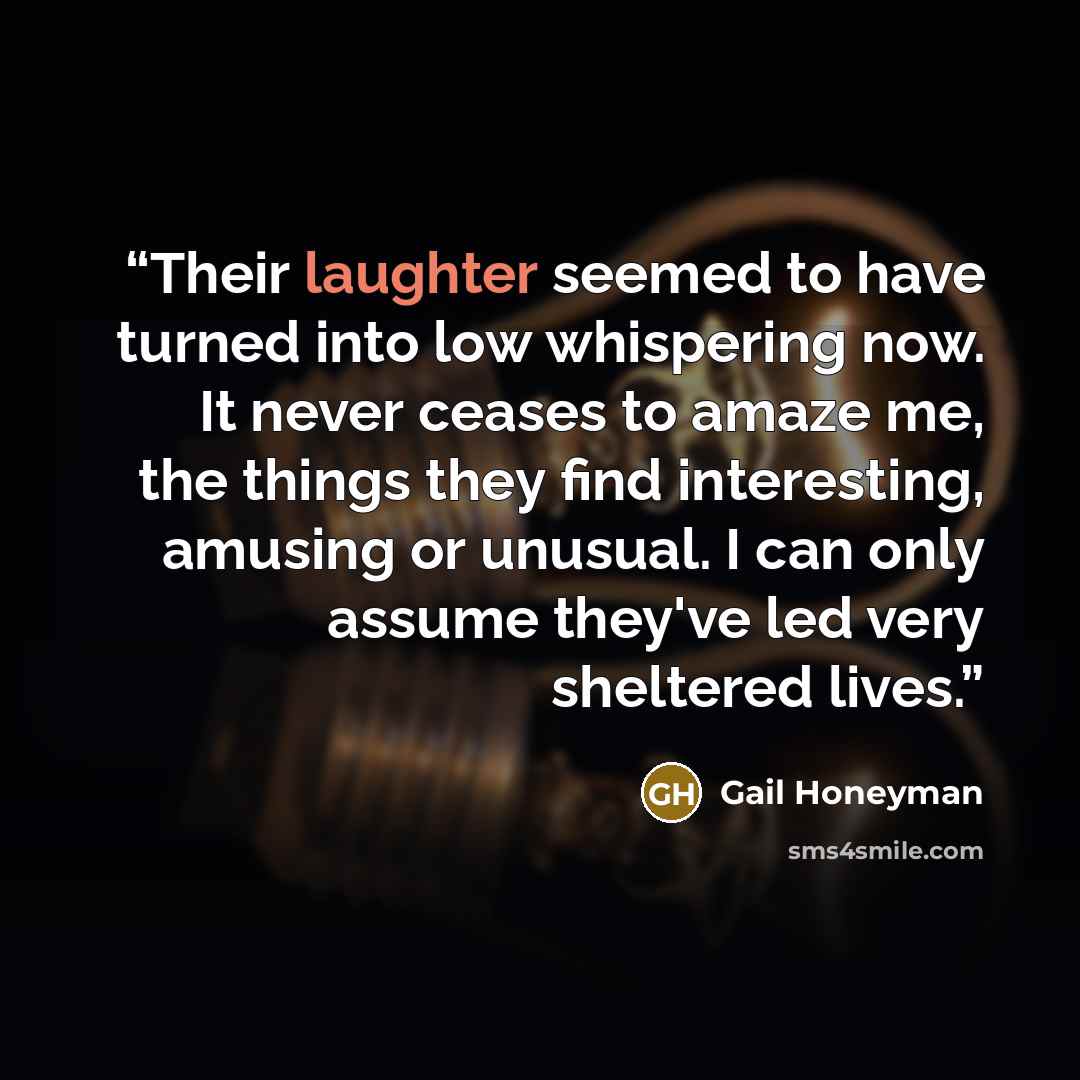 “Their laughter seemed to have turned into low whispering now. It never ceases to amaze me, the things they find interesting, amusing or unusual. I can only assume they've led very sheltered lives.” quote by Gail Honeyman