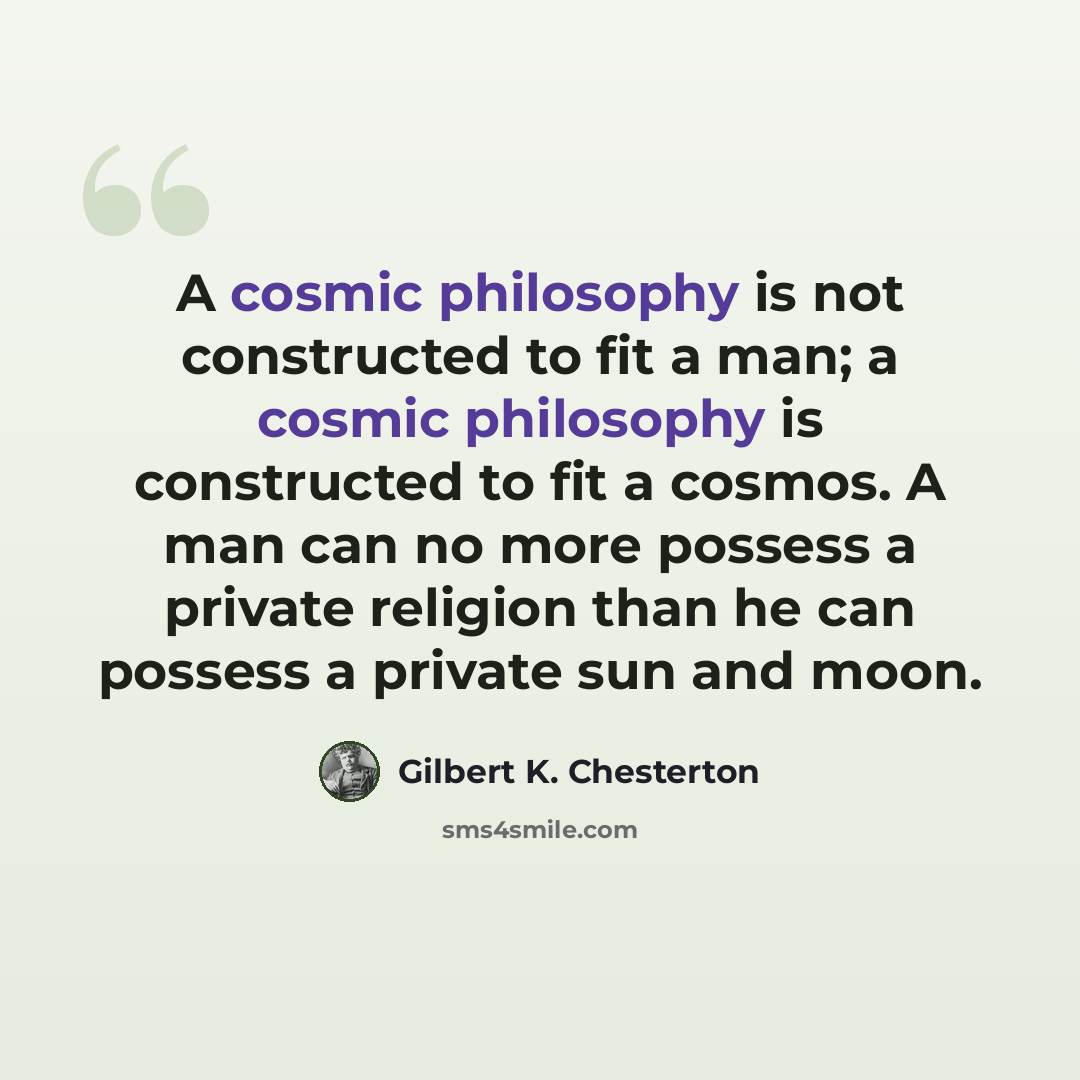 “A cosmic philosophy is not constructed to fit a man; a cosmic philosophy is constructed to fit a cosmos. A man can no more possess a private religion than he can possess a private sun and moon.” quote by Gilbert K. Chesterton