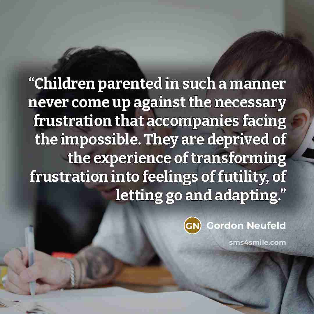 “Children parented in such a manner never come up against the necessary frustration that accompanies facing the impossible. They are deprived of the experience of transforming frustration into feelings of futility, of letting go and adapting.” quote by Gordon Neufeld