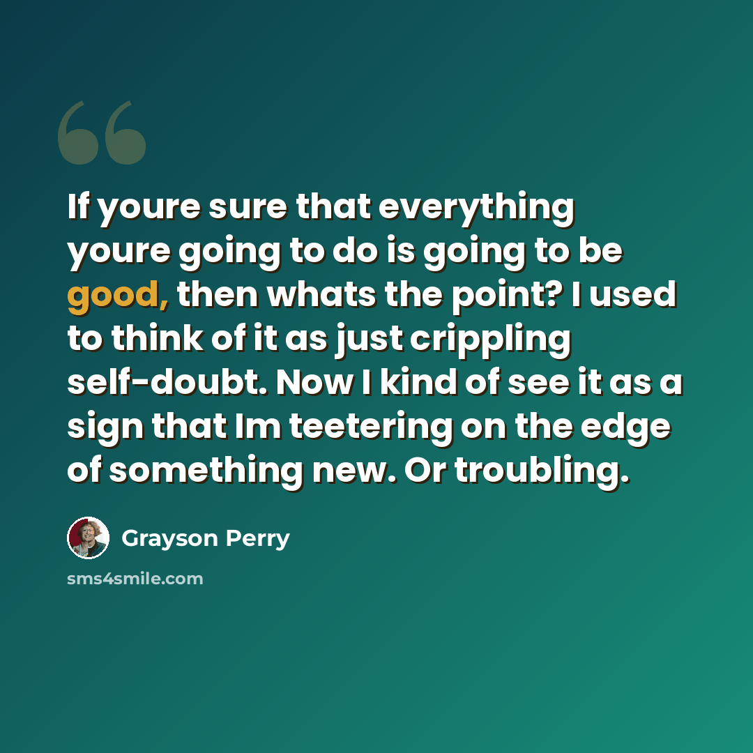 “If youre sure that everything youre going to do is going to be good, then whats the point? I used to think of it as just crippling self-doubt. Now I kind of see it as a sign that Im teetering on the edge of something new. Or troubling.” quote by Grayson Perry