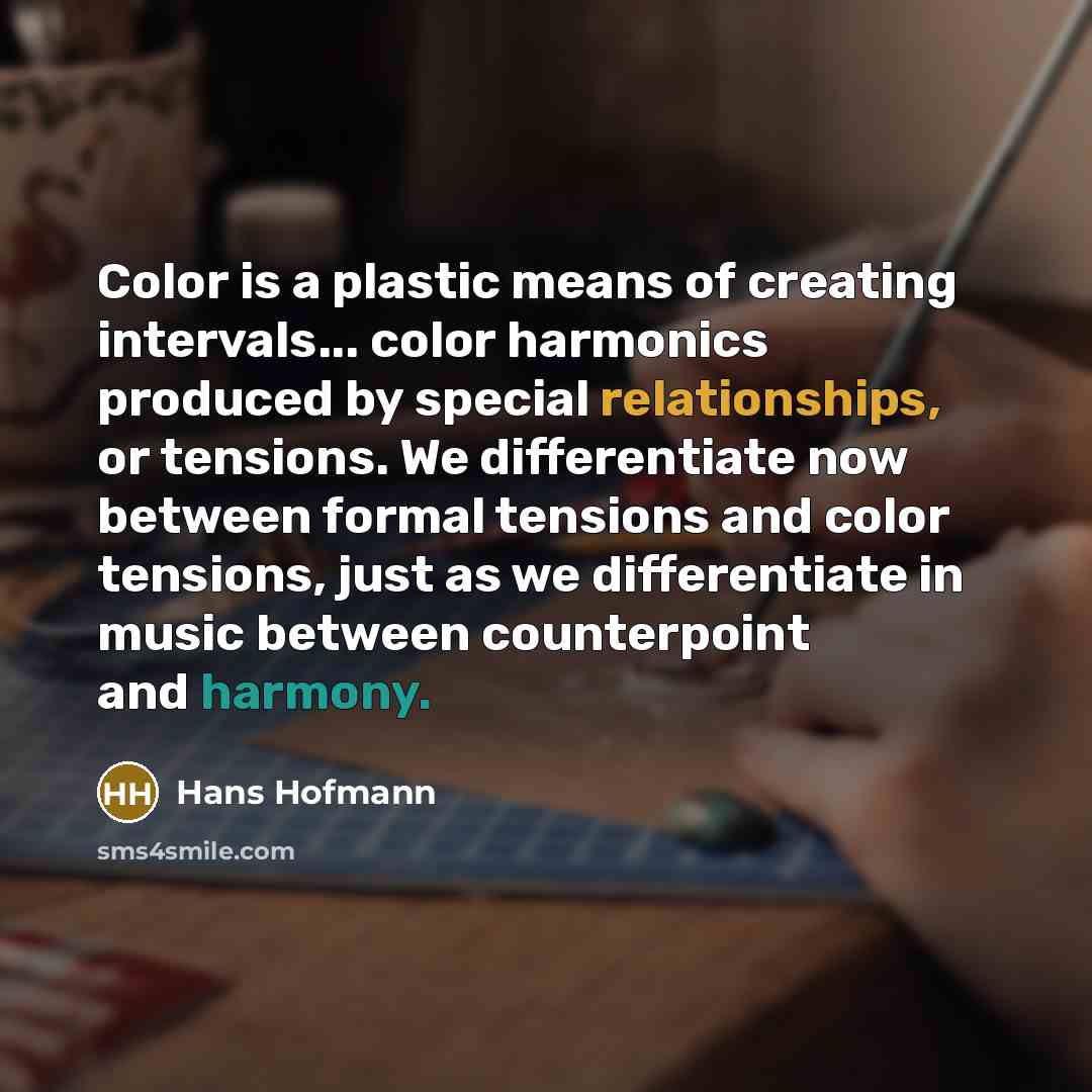 “Color is a plastic means of creating intervals... color harmonics produced by special relationships, or tensions. We differentiate now between formal tensions and color tensions, just as we differentiate in music between counterpoint and harmony.” quote by Hans Hofmann