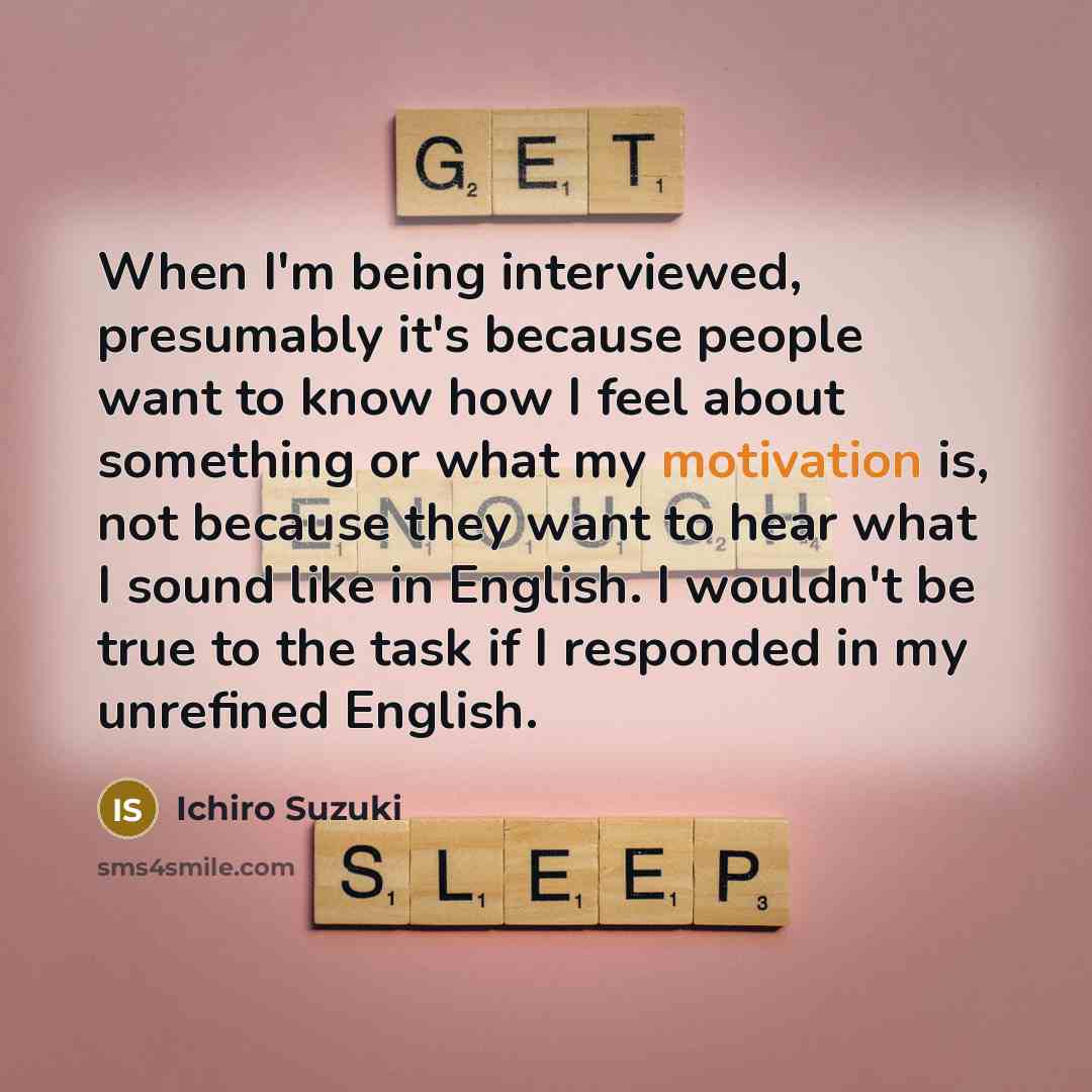 “When I'm being interviewed, presumably it's because people want to know how I feel about something or what my motivation is, not because they want to hear what I sound like in English. I wouldn't be true to the task if I responded in my unrefined English.” quote by Ichiro Suzuki