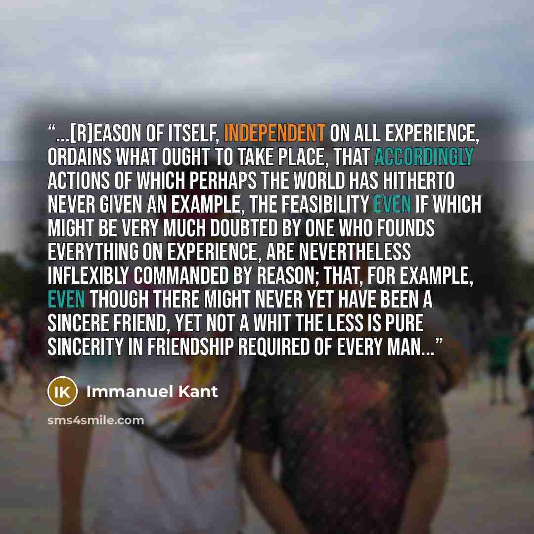 “...[R]eason of itself, independent on all experience, ordains what ought to take place, that accordingly actions of which perhaps the world has hitherto never given an example, the feasibility even if which might be very much doubted by one who founds everything on experience, are nevertheless…” quote by Immanuel Kant