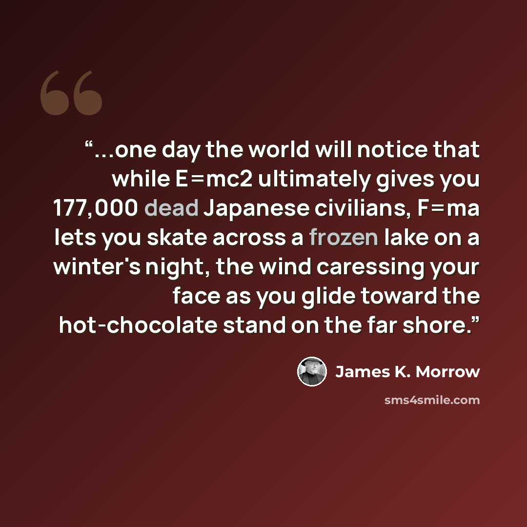 “...one day the world will notice that while E=mc2 ultimately gives you 177,000 dead Japanese civilians, F=ma lets you skate across a frozen lake on a winter's night, the wind caressing your face as you glide toward the hot-chocolate stand on the far shore.” quote by James K. Morrow