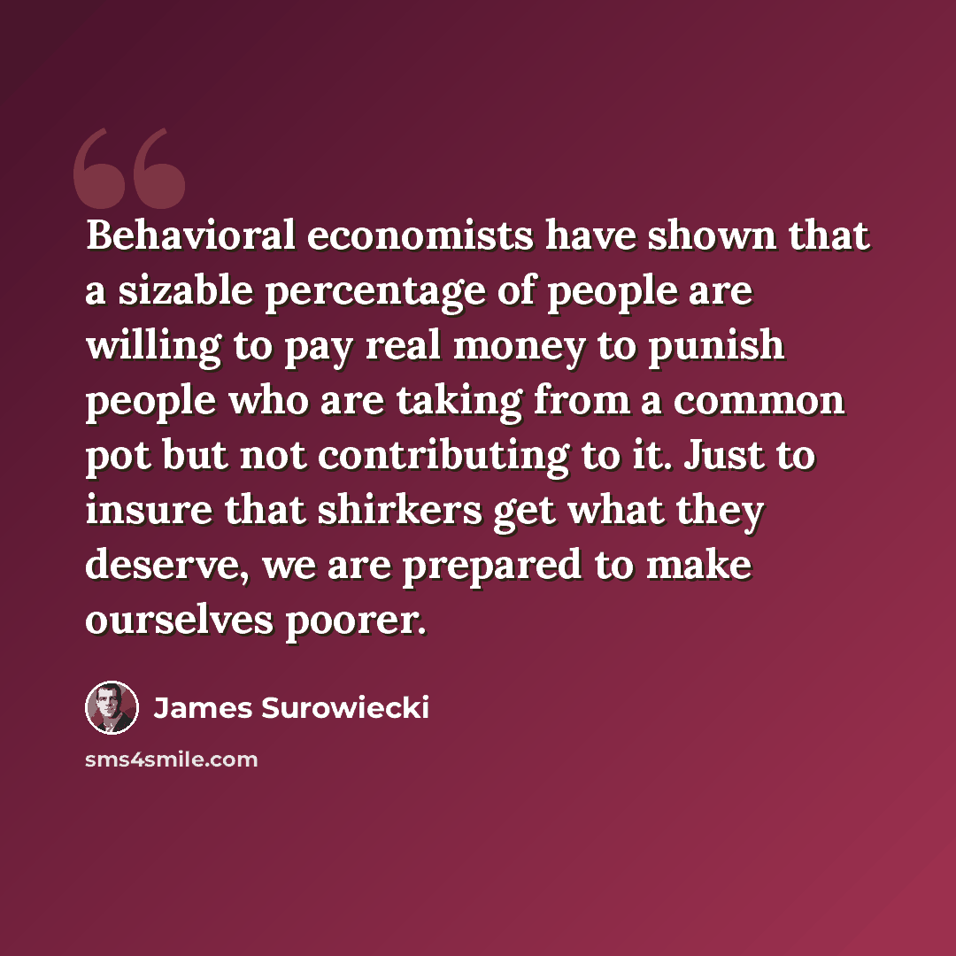 “Behavioral economists have shown that a sizable percentage of people are willing to pay real money to punish people who are taking from a common pot but not contributing to it. Just to insure that shirkers get what they deserve, we are prepared to make ourselves poorer.” quote by James Surowiecki