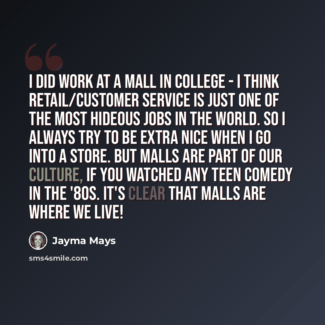 “I did work at a mall in college - I think retail/customer service is just one of the most hideous jobs in the world. So I always try to be extra nice when I go into a store. But malls are part of our culture, if you watched any teen comedy in the '80s. it's clear that malls are where we live!” quote by Jayma Mays