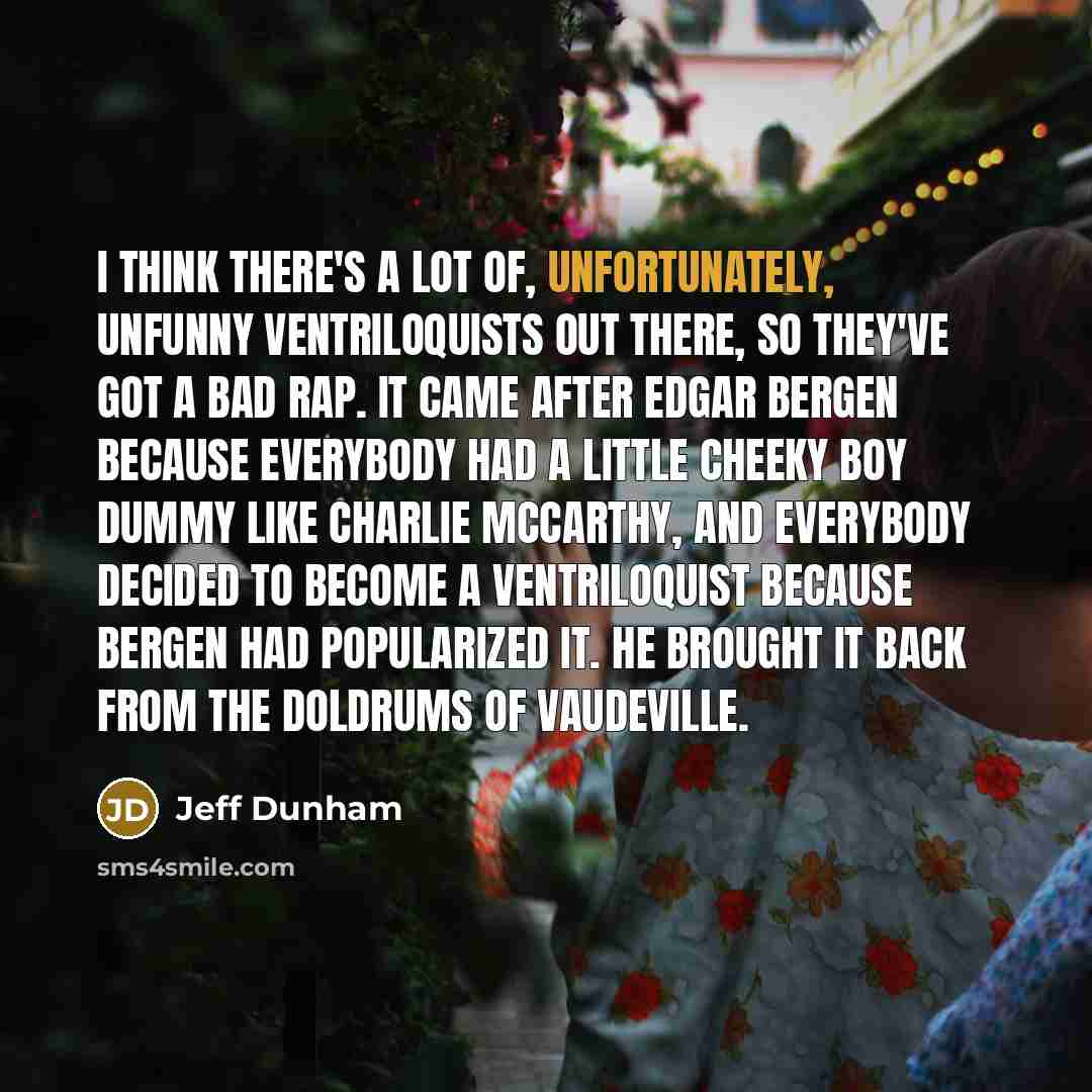 “I think there's a lot of, unfortunately, unfunny ventriloquists out there, so they've got a bad rap. It came after Edgar Bergen because everybody had a little cheeky boy dummy like Charlie McCarthy, and everybody decided to become a ventriloquist because Bergen had popularized it. He brought it…” quote by Jeff Dunham