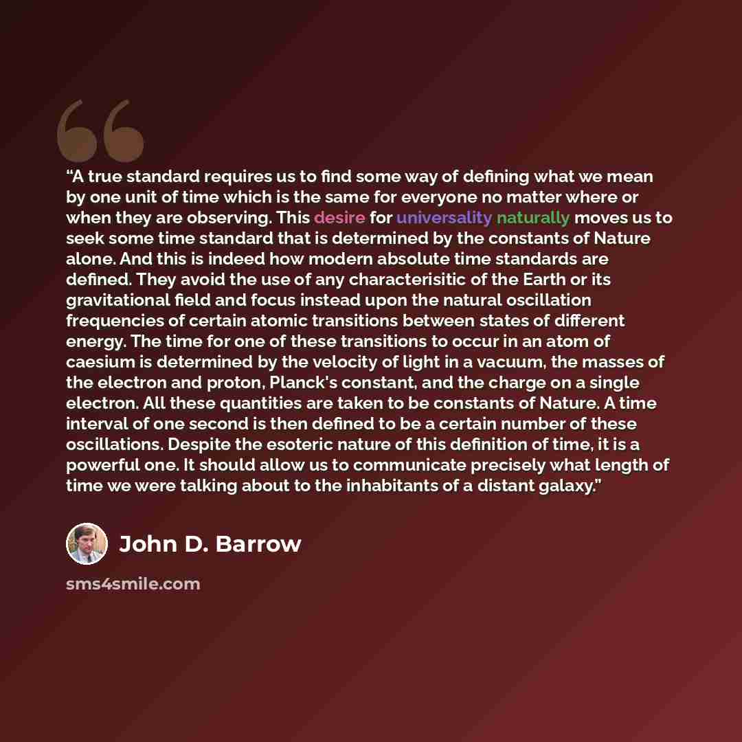 “A true standard requires us to find some way of defining what we mean by one unit of time which is the same for everyone no matter where or when they are observing. This desire for universality naturally moves us to seek some time standard that is determined by the constants of Nature alone. And…” quote by John D. Barrow