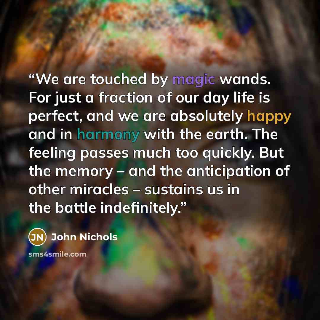 “We are touched by magic wands. For just a fraction of our day life is perfect, and we are absolutely happy and in harmony with the earth. The feeling passes much too quickly. But the memory – and the anticipation of other miracles – sustains us in the battle indefinitely.” quote by John Nichols