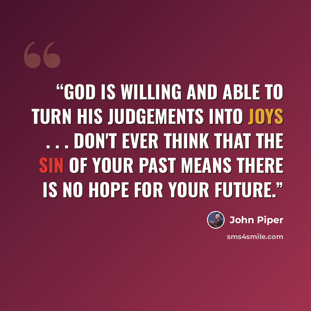 “God is willing and able to turn his judgements into joys . . . Don't ever think that the sin of your past means there is no hope for your future.” quote by John Piper