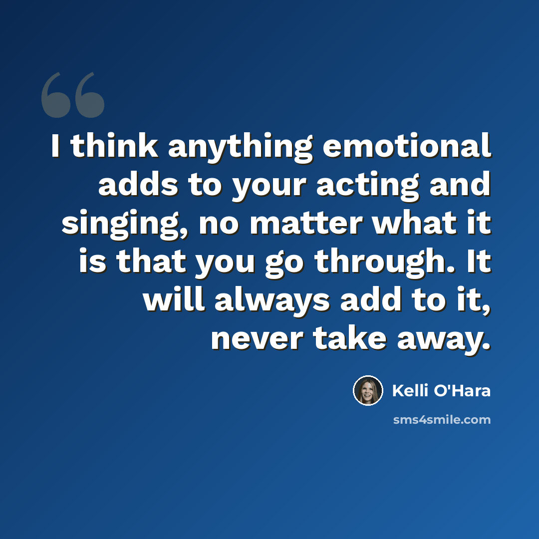 “I think anything emotional adds to your acting and singing, no matter what it is that you go through. It will always add to it, never take away.” quote by Kelli O'Hara