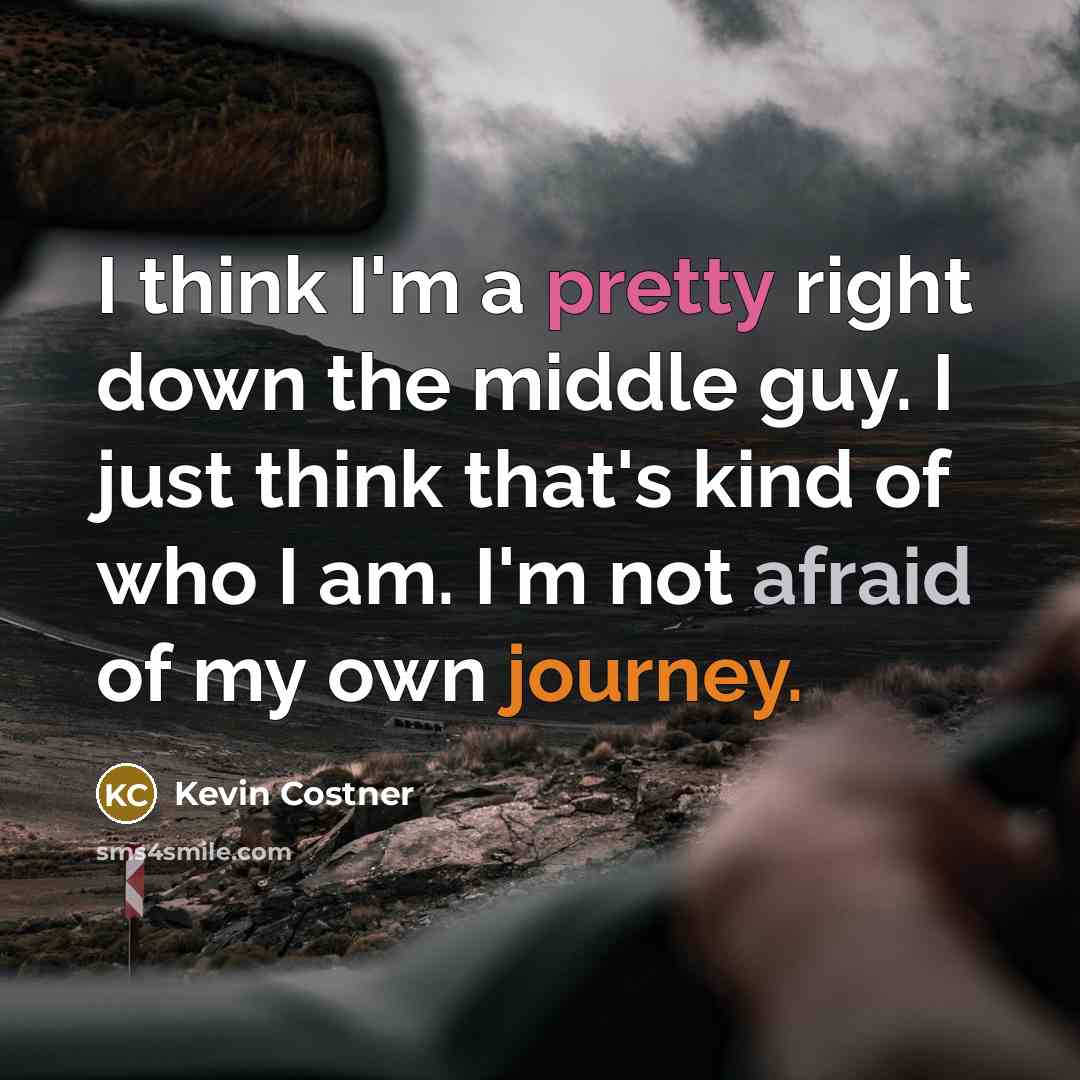 “I think I'm a pretty right down the middle guy. I just think that's kind of who I am. I'm not afraid of my own journey.” quote by Kevin Costner