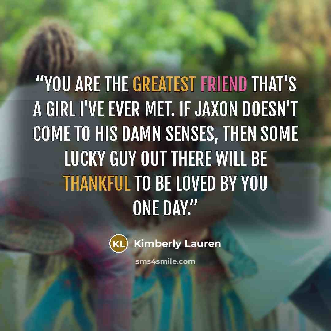 “You are the greatest friend that's a girl I've ever met. If Jaxon doesn't come to his damn senses, then some lucky guy out there will be thankful to be loved by you one day.” quote by Kimberly Lauren