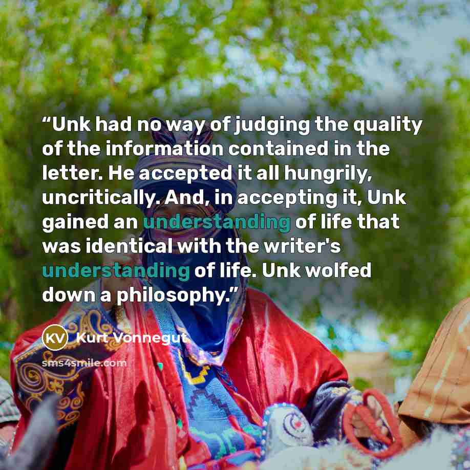 “Unk had no way of judging the quality of the information contained in the letter. He accepted it all hungrily, uncritically. And, in accepting it, Unk gained an understanding of life that was identical with the writer's understanding of life. Unk wolfed down a philosophy.” quote by Kurt Vonnegut