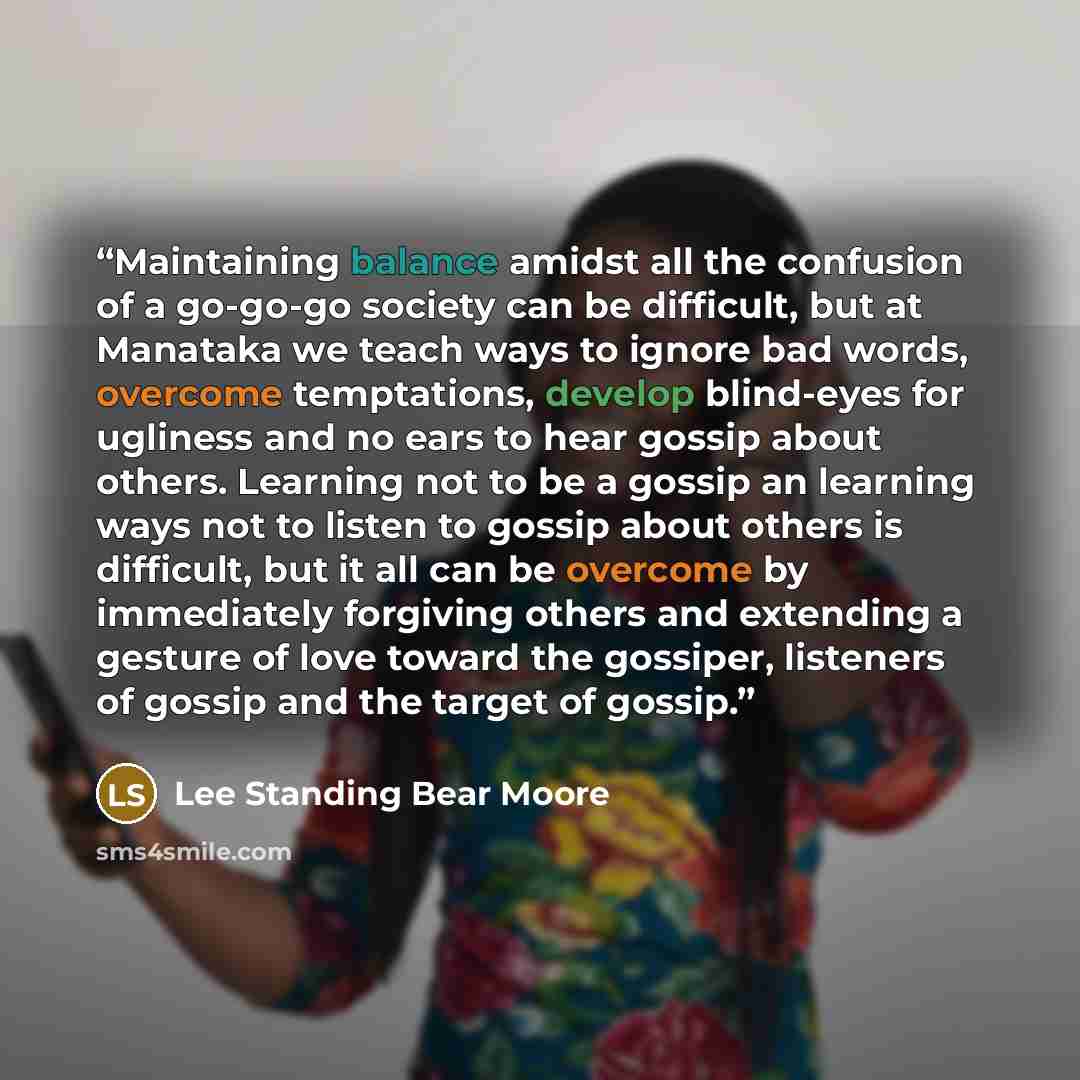 “Maintaining balance amidst all the confusion of a go-go-go society can be difficult, but at Manataka we teach ways to ignore bad words, overcome temptations, develop blind-eyes for ugliness and no ears to hear gossip about others. Learning not to be a gossip an learning ways not to listen to…” quote by Lee Standing Bear Moore