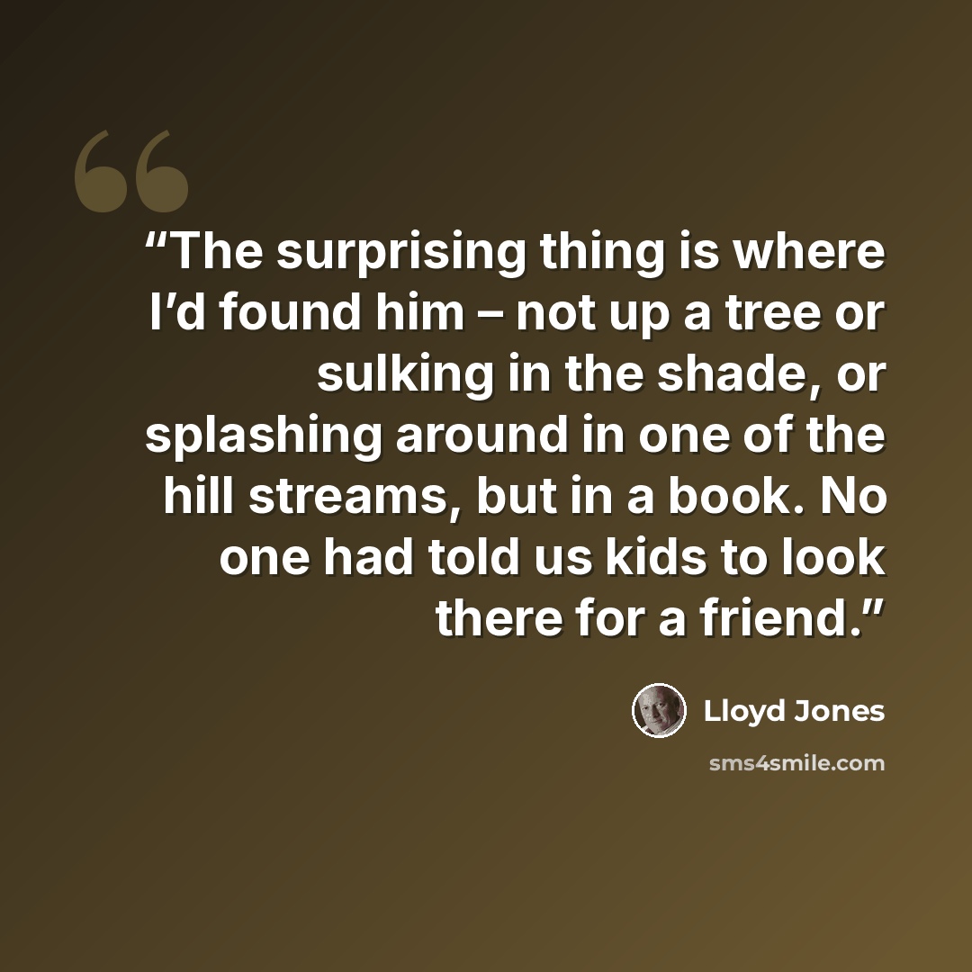 “The surprising thing is where I’d found him – not up a tree or sulking in the shade, or splashing around in one of the hill streams, but in a book. No one had told us kids to look there for a friend.” quote by Lloyd Jones