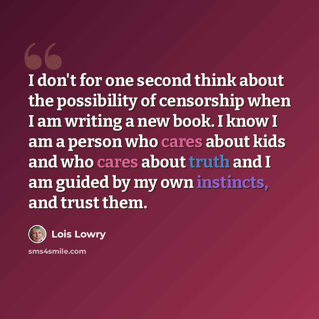 “I don't for one second think about the possibility of censorship when I am writing a new book. I know I am a person who cares about kids and who cares about truth and I am guided by my own instincts, and trust them.” quote by Lois Lowry