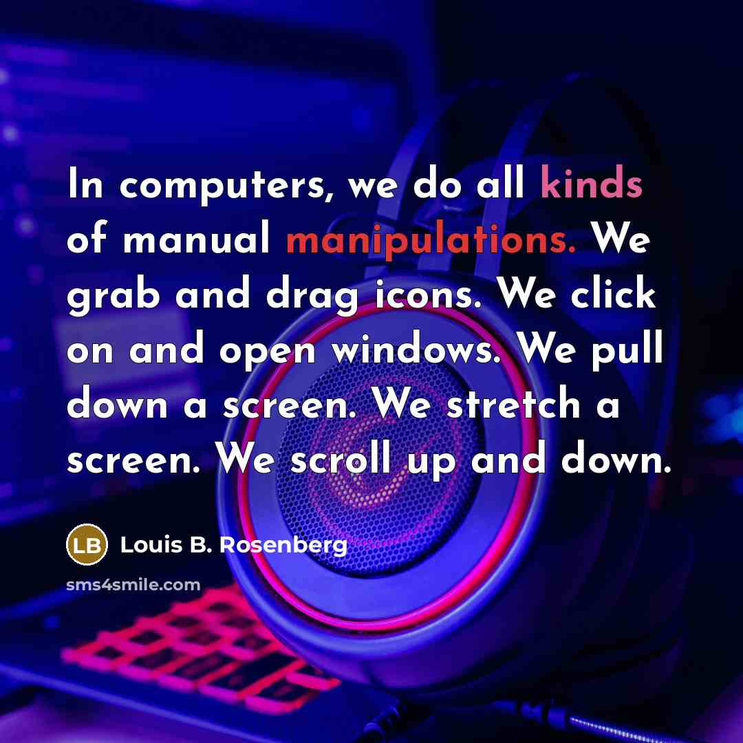 “In computers, we do all kinds of manual manipulations. We grab and drag icons. We click on and open windows. We pull down a screen. We stretch a screen. We scroll up and down.” quote by Louis B. Rosenberg