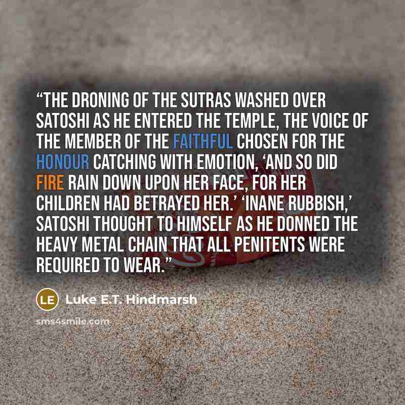 “The droning of the Sutras washed over Satoshi as he entered the Temple, the voice of the member of the faithful chosen for the honour catching with emotion, ‘And so did fire rain down upon Her face, for her children had betrayed her.’ ‘Inane rubbish,’ Satoshi thought to himself as he donned the…” quote by Luke E.T. Hindmarsh