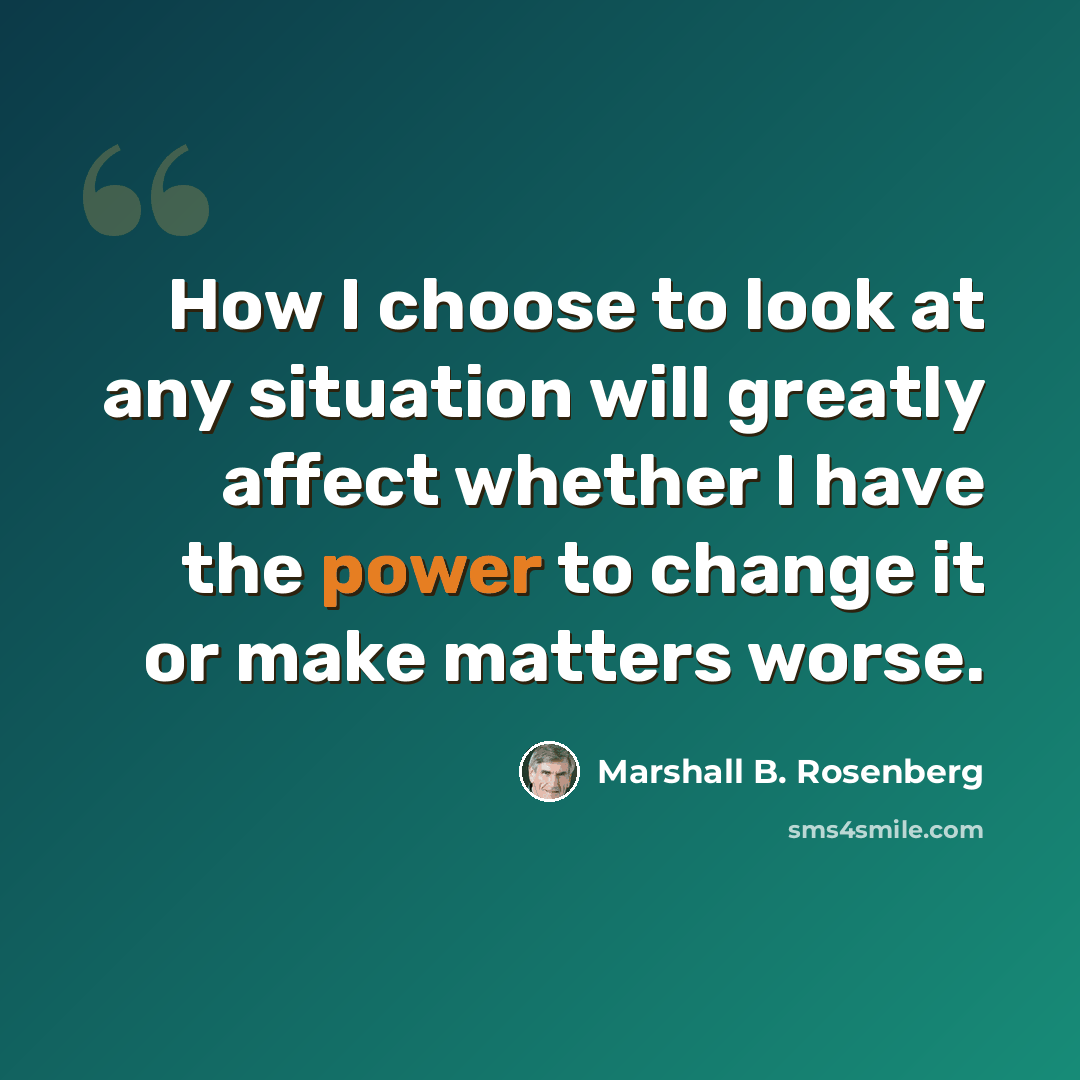 “How I choose to look at any situation will greatly affect whether I have the power to change it or make matters worse.” quote by Marshall B. Rosenberg