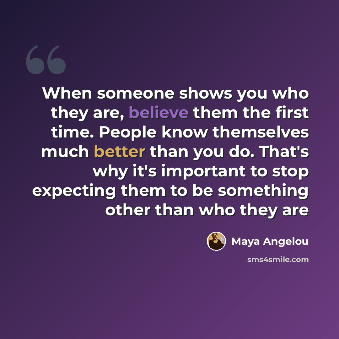 “When someone shows you who they are, believe them the first time. People know themselves much better than you do. That's why it's important to stop expecting them to be something other than who they are” quote by Maya Angelou