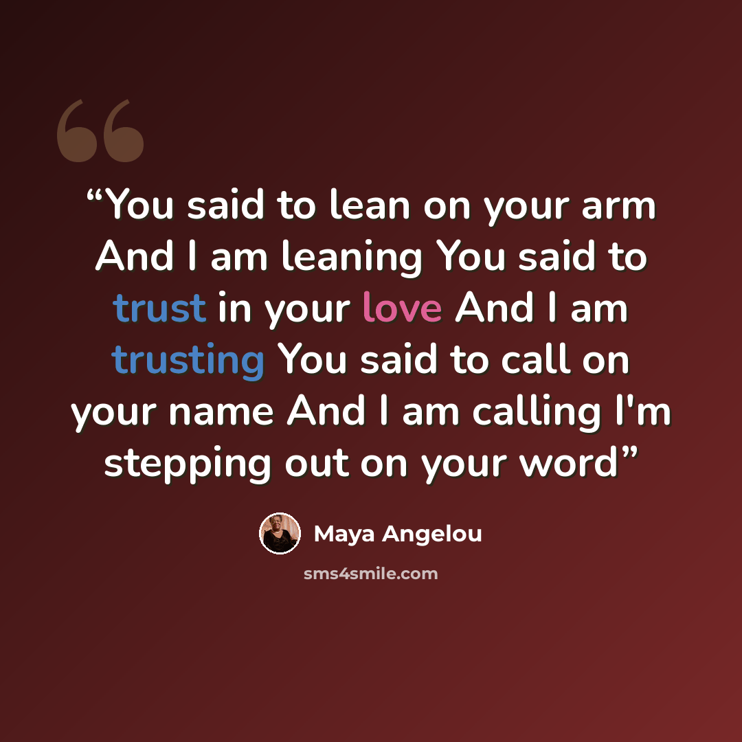 “You said to lean on your arm And I am leaning You said to trust in your love And I am trusting You said to call on your name And I am calling I'm stepping out on your word” quote by Maya Angelou