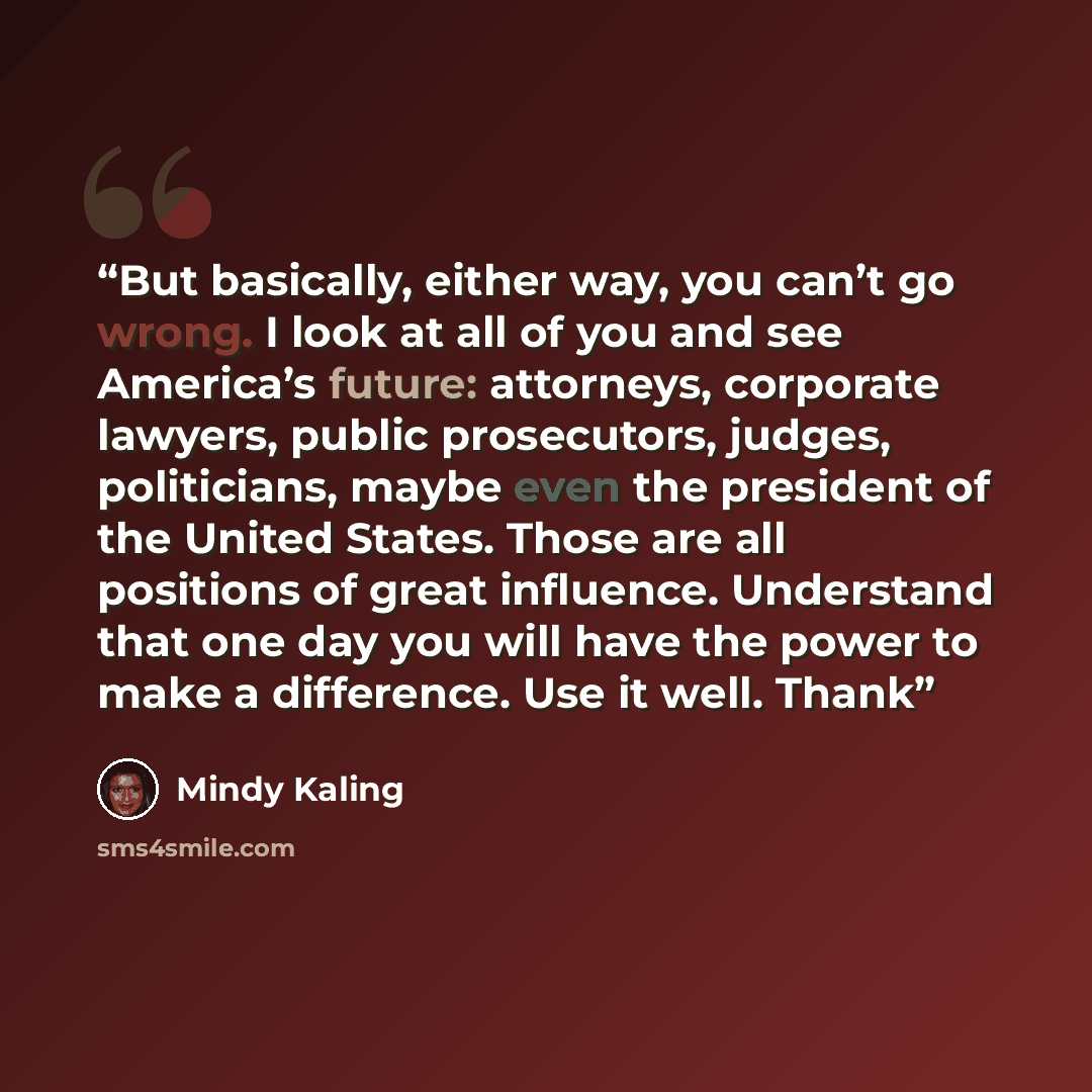 “But basically, either way, you can’t go wrong. I look at all of you and see America’s future: attorneys, corporate lawyers, public prosecutors, judges, politicians, maybe even the president of the United States. Those are all positions of great influence. Understand that one day you will have the…” quote by Mindy Kaling