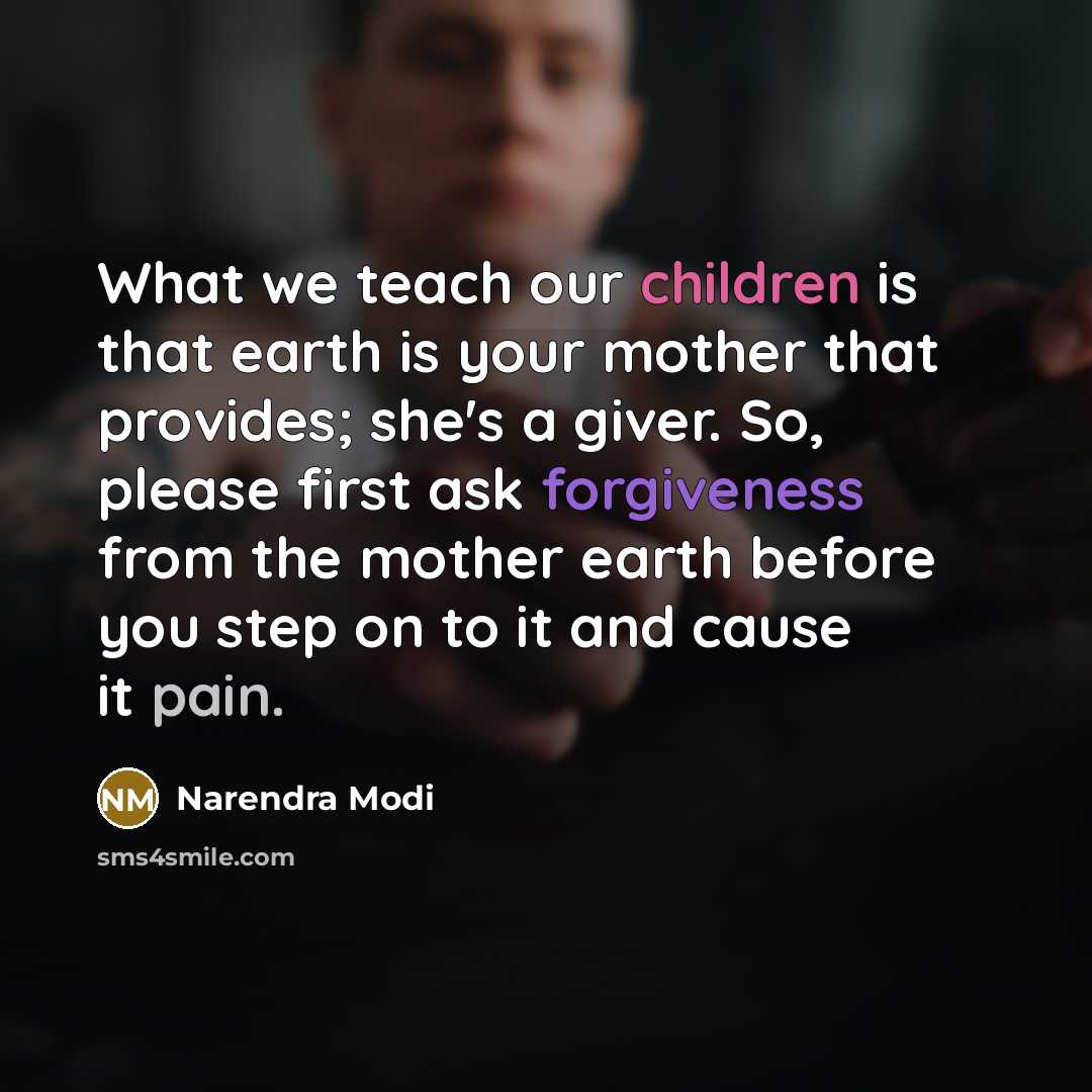 “What we teach our children is that earth is your mother that provides; she's a giver. So, please first ask forgiveness from the mother earth before you step on to it and cause it pain.” quote by Narendra Modi