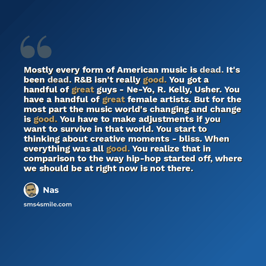 “Mostly every form of American music is dead. It's been dead. R&B isn't really good. You got a handful of great guys - Ne-Yo, R. Kelly, Usher. You have a handful of great female artists. But for the most part the music world's changing and change is good. You have to make adjustments if you want to…” quote by Nas