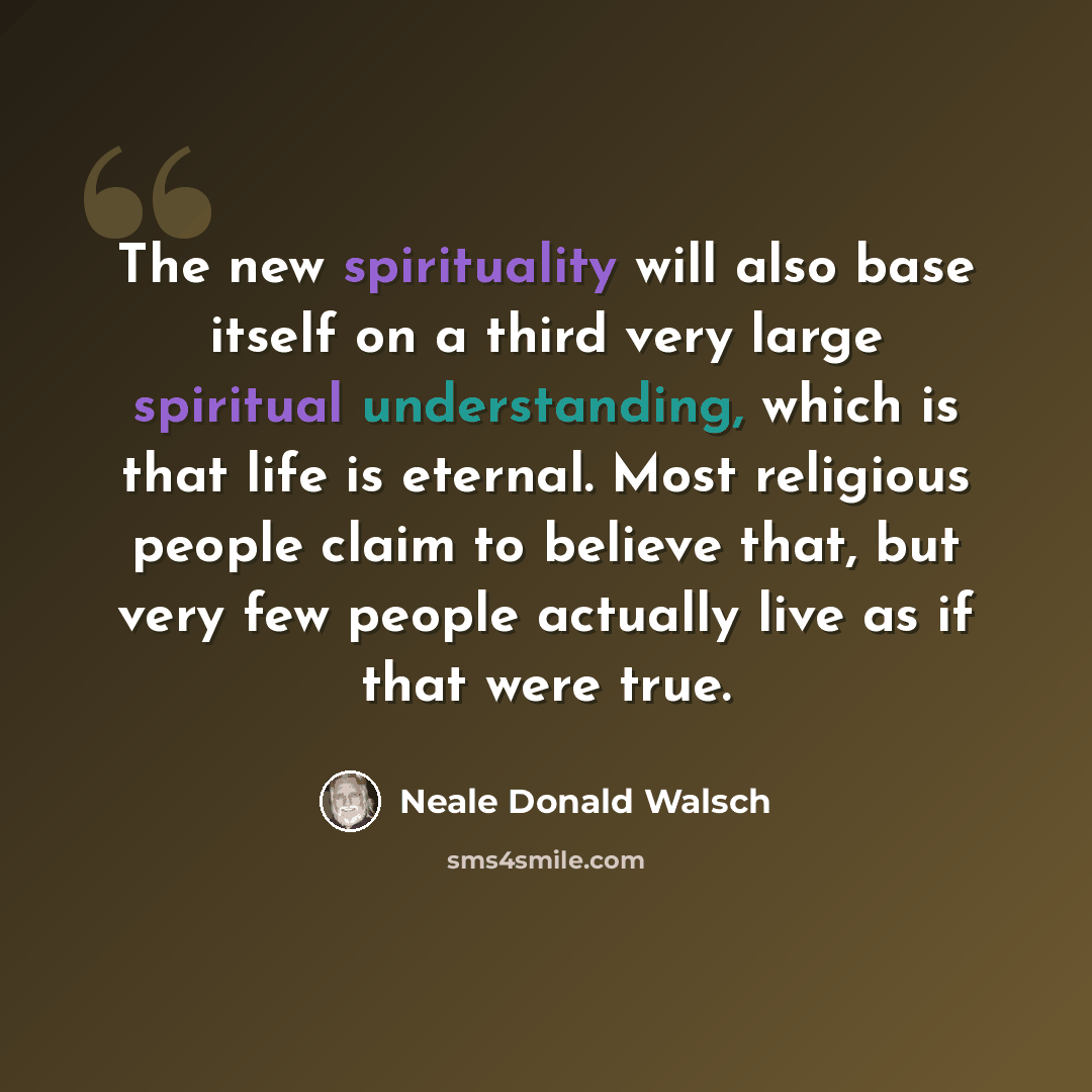 “The new spirituality will also base itself on a third very large spiritual understanding, which is that life is eternal. Most religious people claim to believe that, but very few people actually live as if that were true.” quote by Neale Donald Walsch
