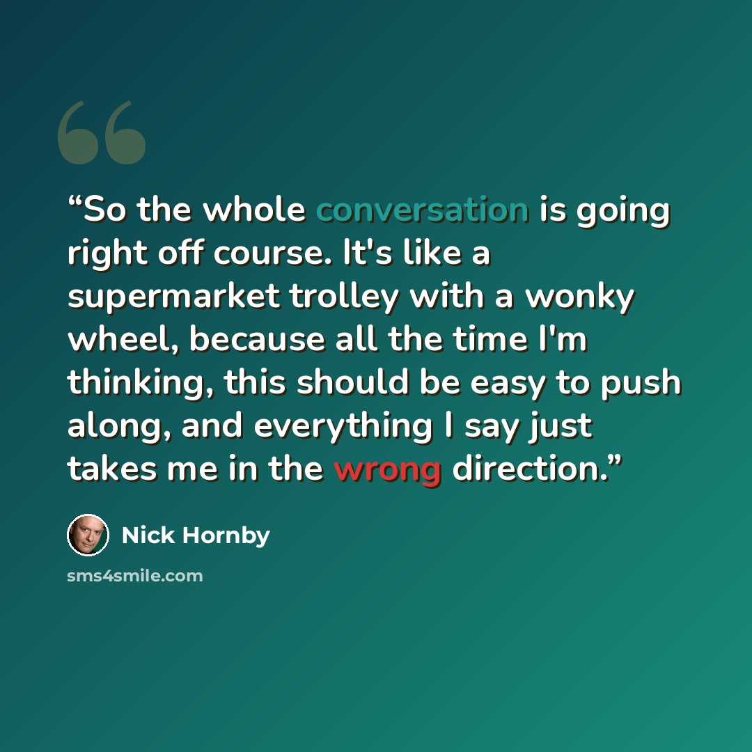 “So the whole conversation is going right off course. It's like a supermarket trolley with a wonky wheel, because all the time I'm thinking, this should be easy to push along, and everything I say just takes me in the wrong direction.” quote by Nick Hornby