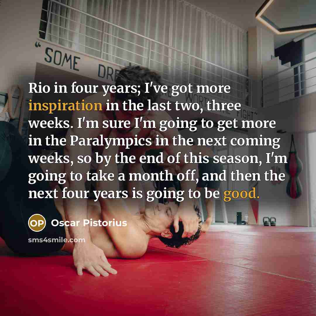 “Rio in four years; I've got more inspiration in the last two, three weeks. I'm sure I'm going to get more in the Paralympics in the next coming weeks, so by the end of this season, I'm going to take a month off, and then the next four years is going to be good.” quote by Oscar Pistorius