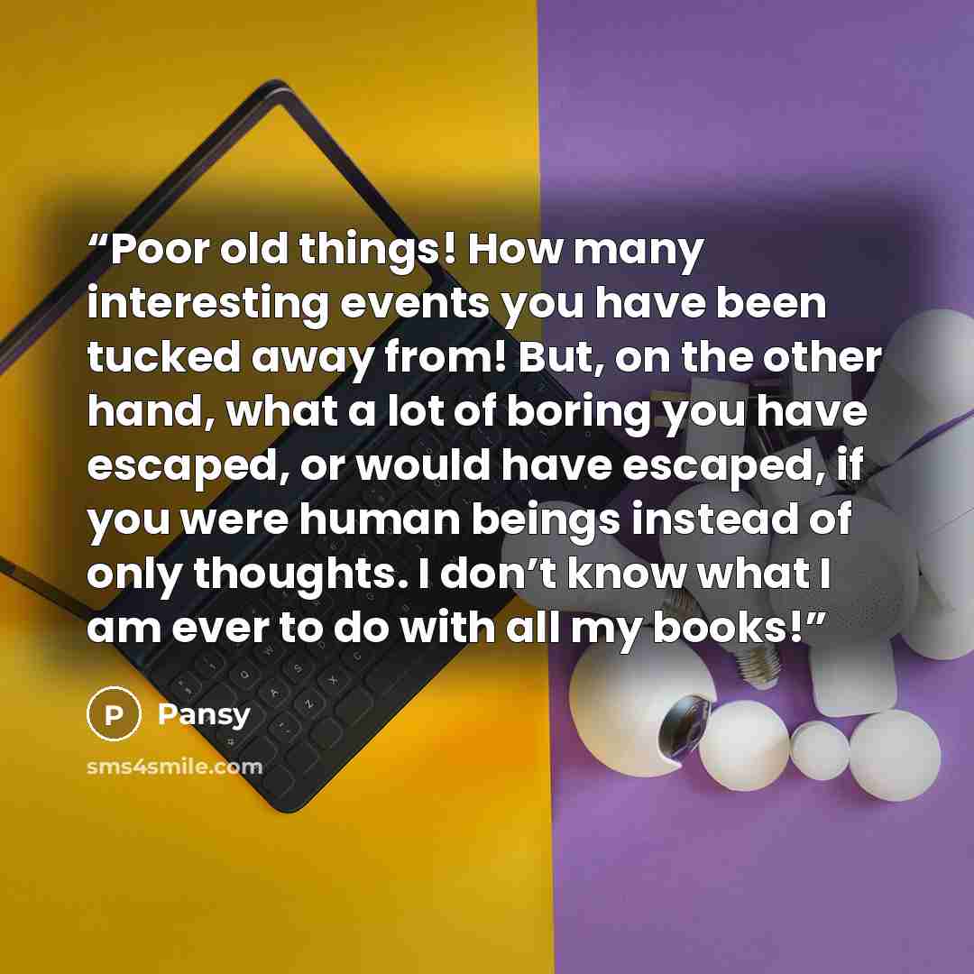 “Poor old things! How many interesting events you have been tucked away from! But, on the other hand, what a lot of boring you have escaped, or would have escaped, if you were human beings instead of only thoughts. I don’t know what I am ever to do with all my books!” quote by Pansy