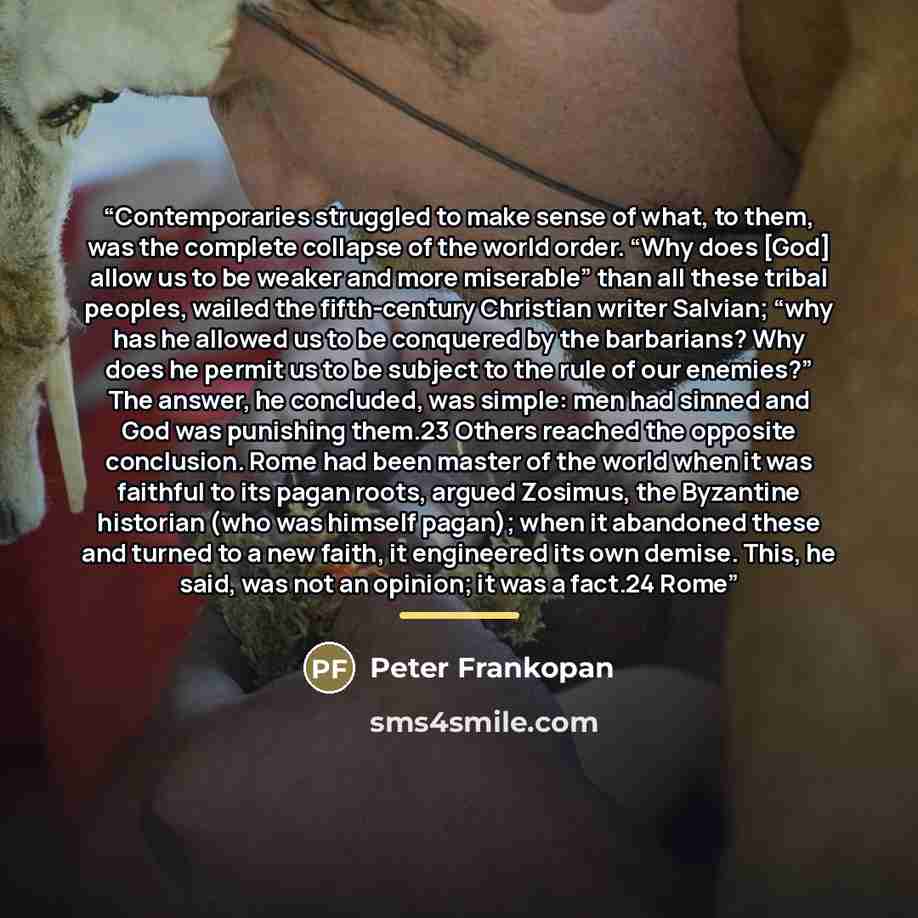 “Contemporaries struggled to make sense of what, to them, was the complete collapse of the world order. “Why does [God] allow us to be weaker and more miserable” than all these tribal peoples, wailed the fifth-century Christian writer Salvian; “why has he allowed us to be conquered by the…” quote by Peter Frankopan