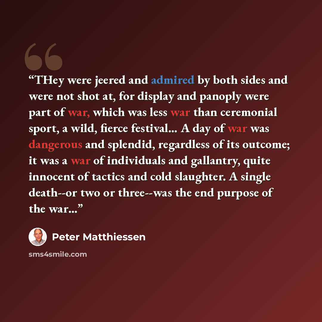 “THey were jeered and admired by both sides and were not shot at, for display and panoply were part of war, which was less war than ceremonial sport, a wild, fierce festival… A day of war was dangerous and splendid, regardless of its outcome; it was a war of individuals and gallantry, quite…” quote by Peter Matthiessen