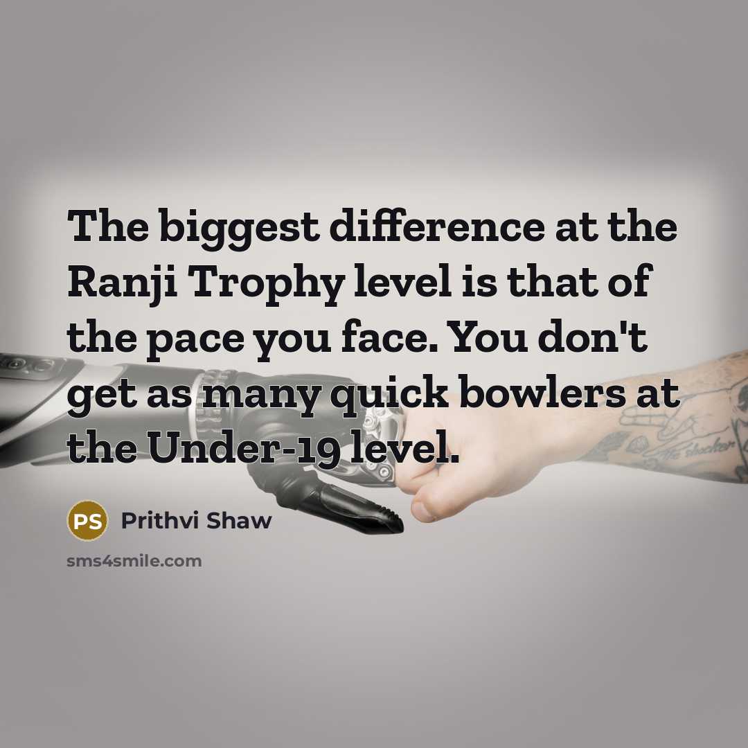 “The biggest difference at the Ranji Trophy level is that of the pace you face. You don't get as many quick bowlers at the Under-19 level.” quote by Prithvi Shaw