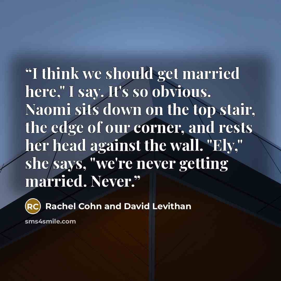 “I think we should get married here," I say. It's so obvious. Naomi sits down on the top stair, the edge of our corner, and rests her head against the wall. "Ely," she says, "we're never getting married. Never.” quote by Rachel Cohn and David Levithan