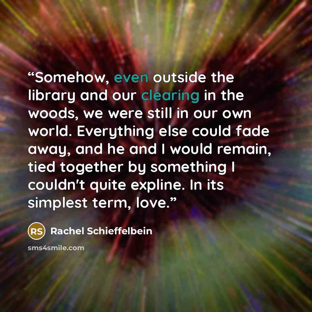 “Somehow, even outside the library and our clearing in the woods, we were still in our own world. Everything else could fade away, and he and I would remain, tied together by something I couldn't quite expline. In its simplest term, love.” quote by Rachel Schieffelbein