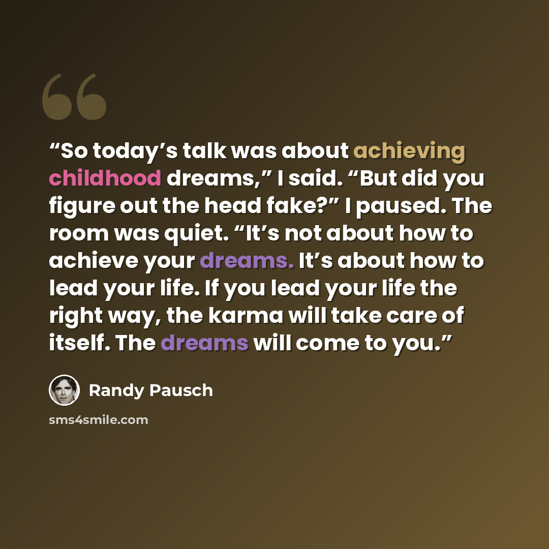 “So today’s talk was about achieving childhood dreams,” I said. “But did you figure out the head fake?” I paused. The room was quiet. “It’s not about how to achieve your dreams. It’s about how to lead your life. If you lead your life the right way, the karma will take care of itself. The dreams…” quote by Randy Pausch