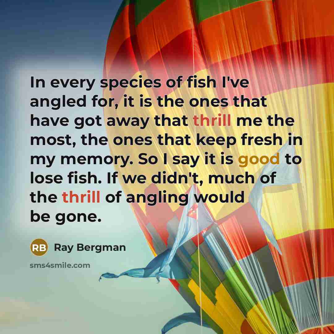 “In every species of fish I've angled for, it is the ones that have got away that thrill me the most, the ones that keep fresh in my memory. So I say it is good to lose fish. If we didn't, much of the thrill of angling would be gone.” quote by Ray Bergman