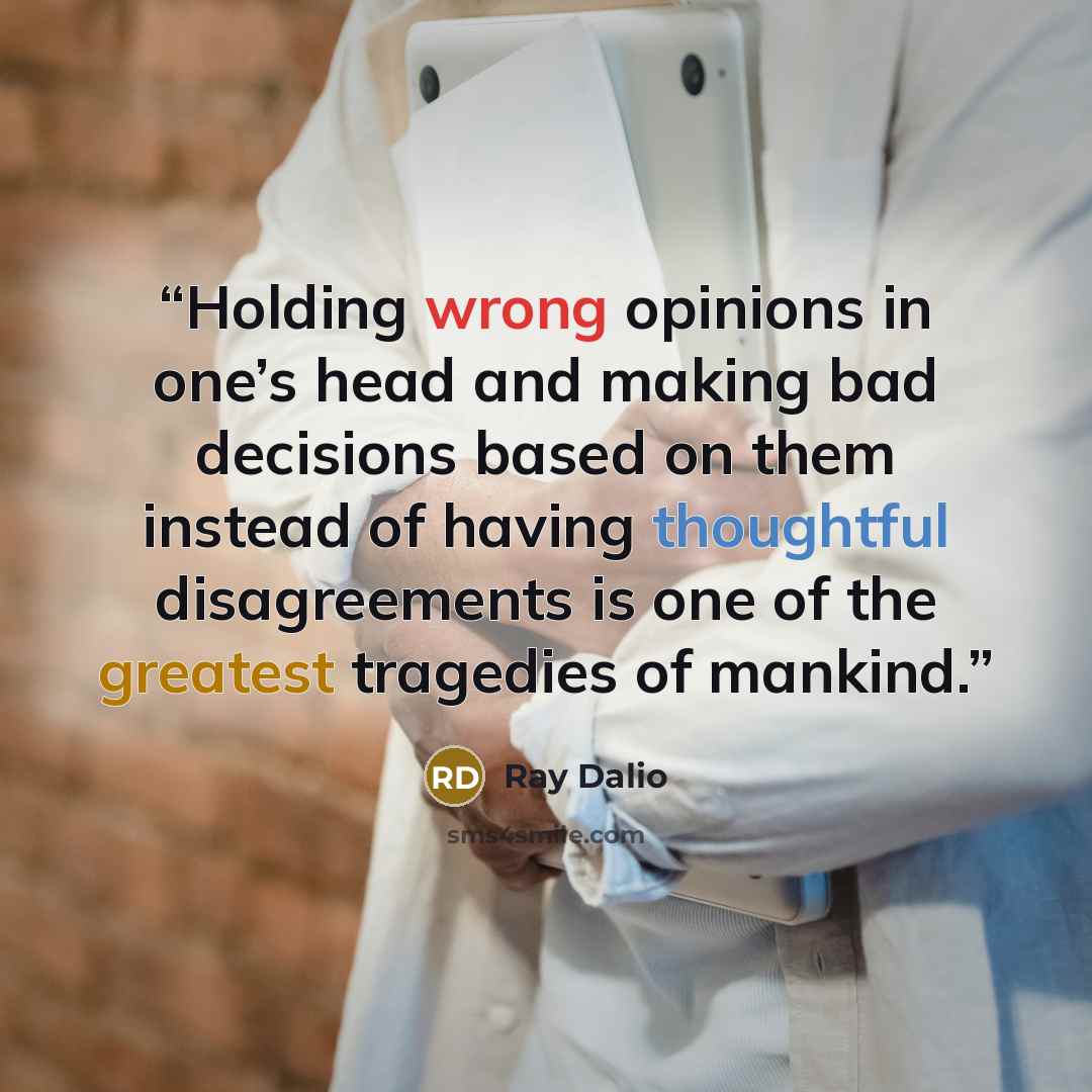 “Holding wrong opinions in one’s head and making bad decisions based on them instead of having thoughtful disagreements is one of the greatest tragedies of mankind.” quote by Ray Dalio